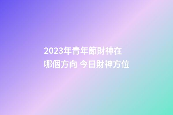 2023年青年節財神在哪個方向 今日財神方位